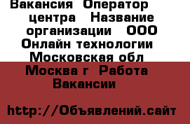 Вакансия: Оператор Call центра › Название организации ­ ООО Онлайн технологии - Московская обл., Москва г. Работа » Вакансии   